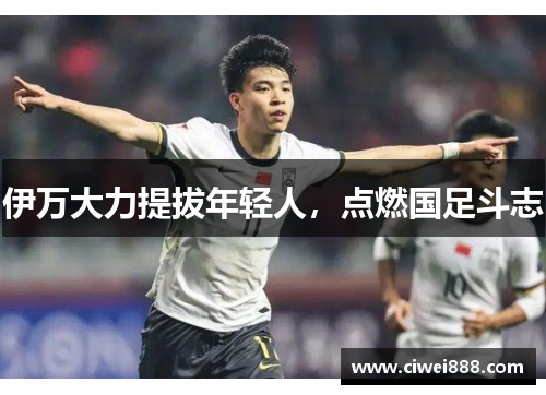 伊万大力提拔年轻人，点燃国足斗志